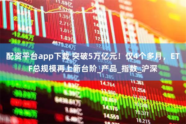 配资平台app下载 突破5万亿元！仅4个多月，ETF总规模再上新台阶_产品_指数_沪深