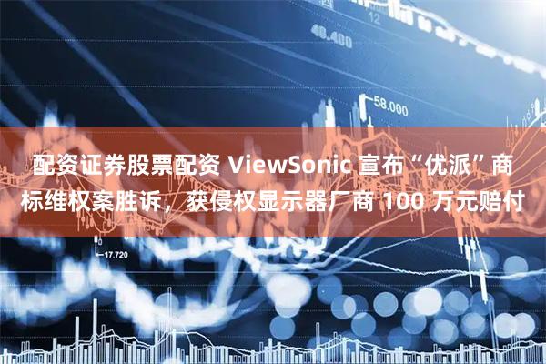 配资证券股票配资 ViewSonic 宣布“优派”商标维权案胜诉，获侵权显示器厂商 100 万元赔付