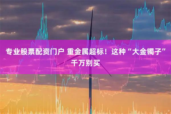 专业股票配资门户 重金属超标！这种“大金镯子”千万别买