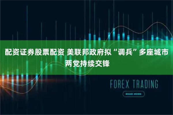 配资证券股票配资 美联邦政府拟“调兵”多座城市 两党持续交锋
