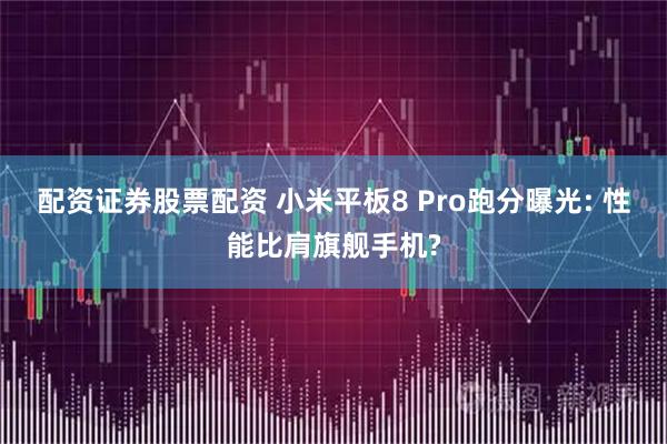 配资证券股票配资 小米平板8 Pro跑分曝光: 性能比肩旗舰手机?