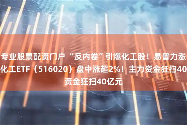 专业股票配资门户 “反内卷”引爆化工股！易普力涨停，化工ETF（516020）盘中涨超2%！主力资金狂扫40亿元