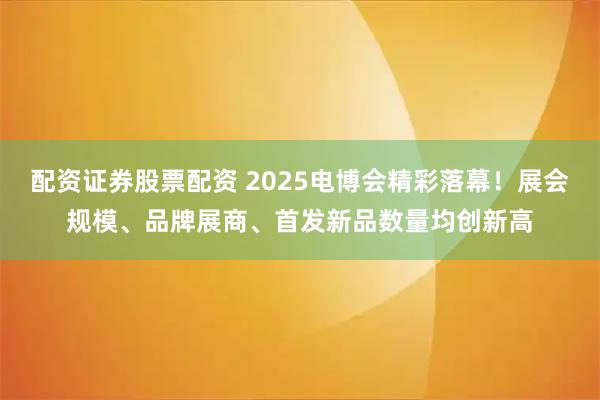 配资证券股票配资 2025电博会精彩落幕！展会规模、品牌展商、首发新品数量均创新高
