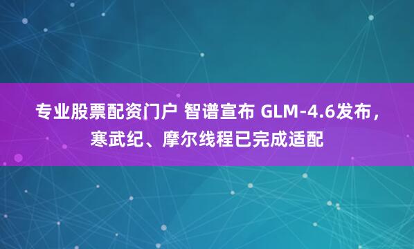 专业股票配资门户 智谱宣布 GLM-4.6发布，寒武纪、摩尔线程已完成适配