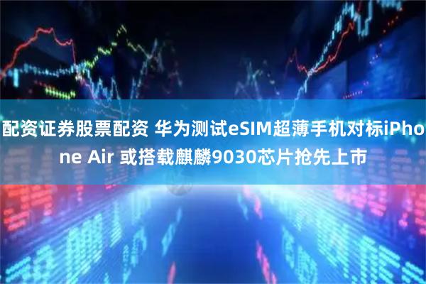 配资证券股票配资 华为测试eSIM超薄手机对标iPhone Air 或搭载麒麟9030芯片抢先上市