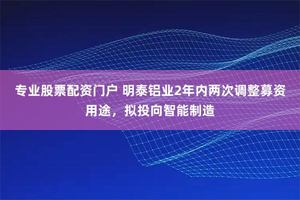 专业股票配资门户 明泰铝业2年内两次调整募资用途，拟投向智能制造