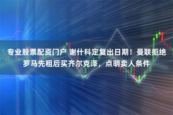 专业股票配资门户 谢什科定复出日期！曼联拒绝罗马先租后买齐尔克泽，点明卖人条件