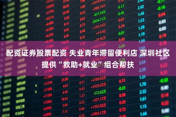 配资证券股票配资 失业青年滞留便利店 深圳社区提供“救助+就业”组合帮扶