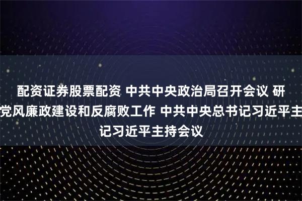 配资证券股票配资 中共中央政治局召开会议 研究部署党风廉政建设和反腐败工作 中共中央总书记习近平主持会议