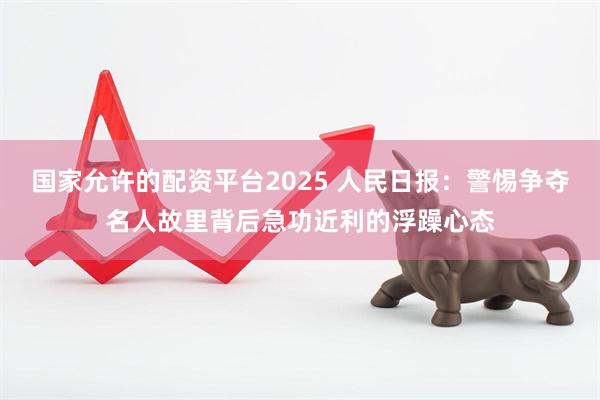 国家允许的配资平台2025 人民日报：警惕争夺名人故里背后急功近利的浮躁心态