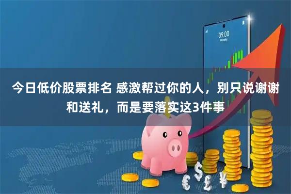 今日低价股票排名 感激帮过你的人，别只说谢谢和送礼，而是要落实这3件事