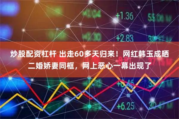 炒股配资杠杆 出走60多天归来！网红韩玉成晒二婚娇妻同框，网上恶心一幕出现了