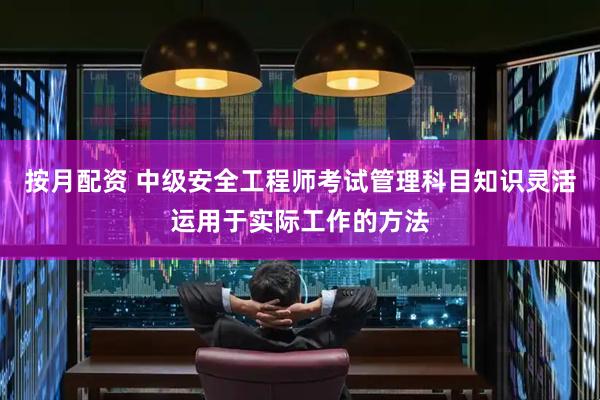 按月配资 中级安全工程师考试管理科目知识灵活运用于实际工作的方法