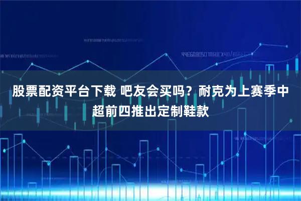 股票配资平台下载 吧友会买吗？耐克为上赛季中超前四推出定制鞋款