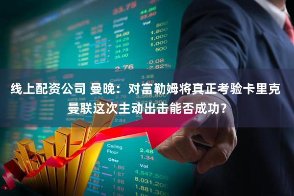 线上配资公司 曼晚：对富勒姆将真正考验卡里克 曼联这次主动出击能否成功？