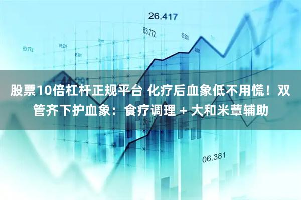 股票10倍杠杆正规平台 化疗后血象低不用慌！双管齐下护血象：食疗调理 + 大和米蕈辅助