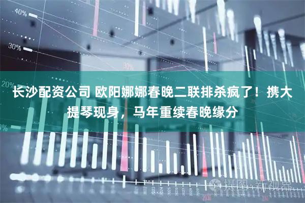 长沙配资公司 欧阳娜娜春晚二联排杀疯了！携大提琴现身，马年重续春晚缘分