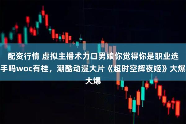 配资行情 虚拟主播术力口男娘你觉得你是职业选手吗woc有桂，潮酷动漫大片《超时空辉夜姬》大爆