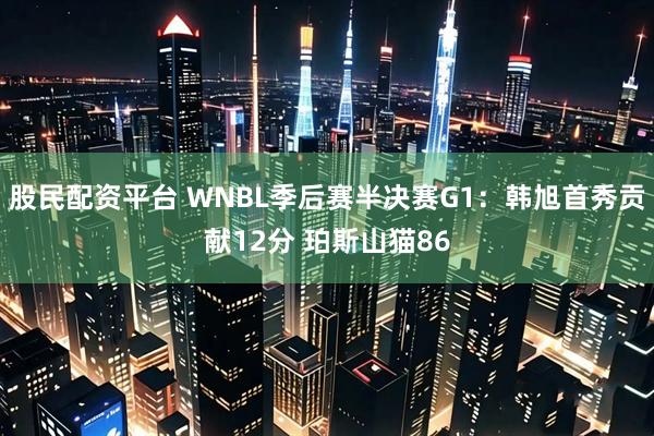 股民配资平台 WNBL季后赛半决赛G1：韩旭首秀贡献12分 珀斯山猫86