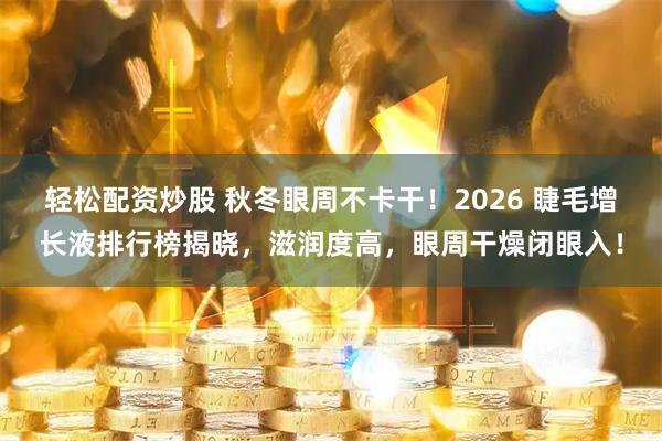 轻松配资炒股 秋冬眼周不卡干！2026 睫毛增长液排行榜揭晓，滋润度高，眼周干燥闭眼入！