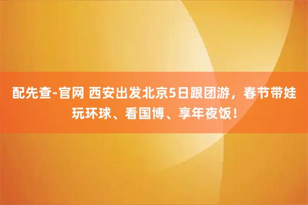 配先查-官网 西安出发北京5日跟团游，春节带娃玩环球、看国博、享年夜饭！