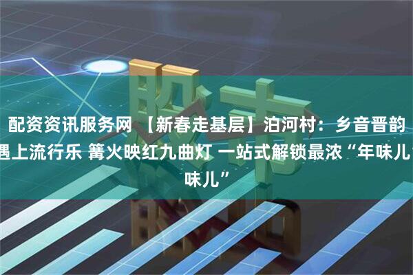 配资资讯服务网 【新春走基层】泊河村：乡音晋韵遇上流行乐 篝火映红九曲灯 一站式解锁最浓“年味儿”