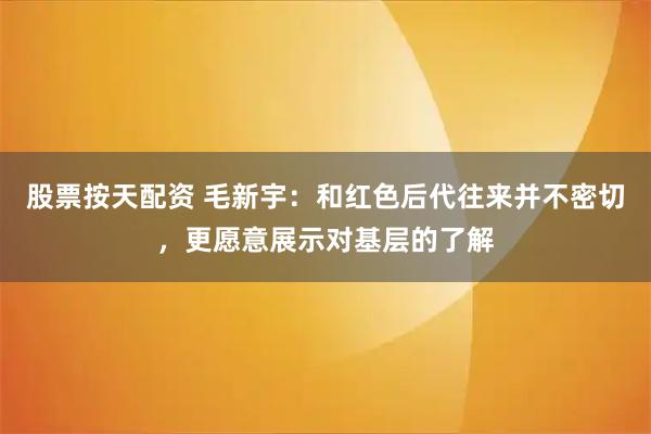 股票按天配资 毛新宇：和红色后代往来并不密切，更愿意展示对基层的了解