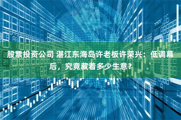 股票投资公司 湛江东海岛许老板许荣兴：低调幕后，究竟藏着多少生意？