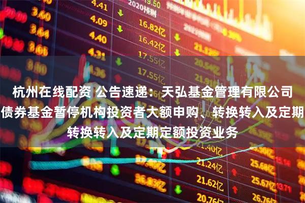 杭州在线配资 公告速递：天弘基金管理有限公司关于天弘信利债券基金暂停机构投资者大额申购、转换转入及定期定额投资业务