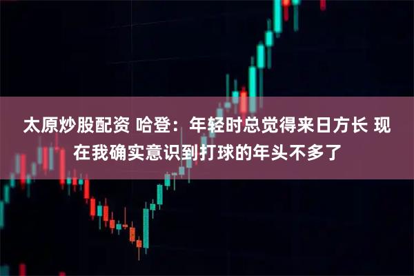 太原炒股配资 哈登：年轻时总觉得来日方长 现在我确实意识到打球的年头不多了