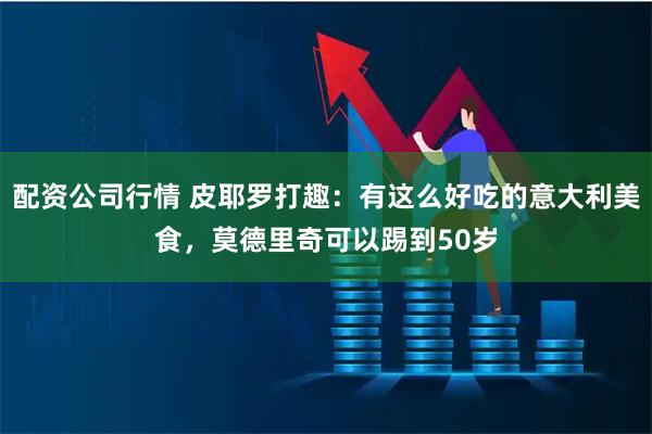 配资公司行情 皮耶罗打趣：有这么好吃的意大利美食，莫德里奇可以踢到50岁