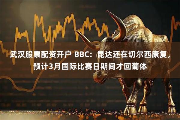 武汉股票配资开户 BBC：昆达还在切尔西康复，预计3月国际比赛日期间才回葡体