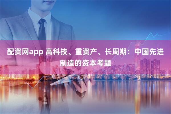 配资网app 高科技、重资产、长周期：中国先进制造的资本考题