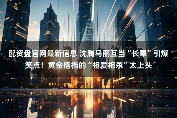 配资盘官网最新信息 沈腾马丽互当“长辈”引爆笑点!黄金搭档的“相爱相杀”太上头