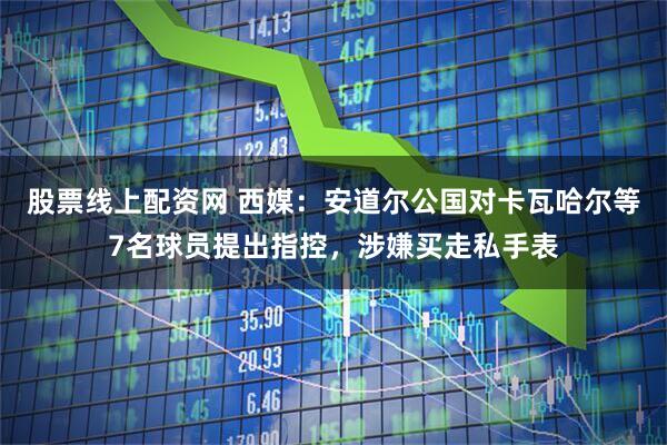 股票线上配资网 西媒:安道尔公国对卡瓦哈尔等7名球员提出指控,涉嫌买走私手表