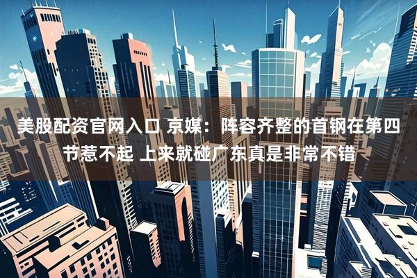 美股配资官网入口 京媒：阵容齐整的首钢在第四节惹不起 上来就碰广东真是非常不错