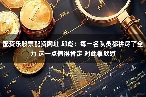 配资乐股票配资网址 邱彪：每一名队员都拼尽了全力 这一点值得肯定 对此很欣慰