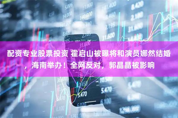配资专业股票投资 霍启山被曝将和演员娜然结婚，海南举办！全网反对，郭晶晶被影响
