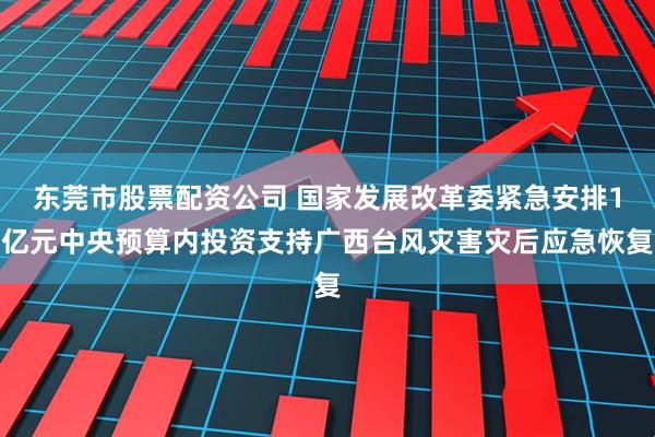 东莞市股票配资公司 国家发展改革委紧急安排1亿元中央预算内投资支持广西台风灾害灾后应急恢复