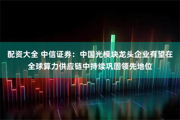 配资大全 中信证券：中国光模块龙头企业有望在全球算力供应链中持续巩固领先地位