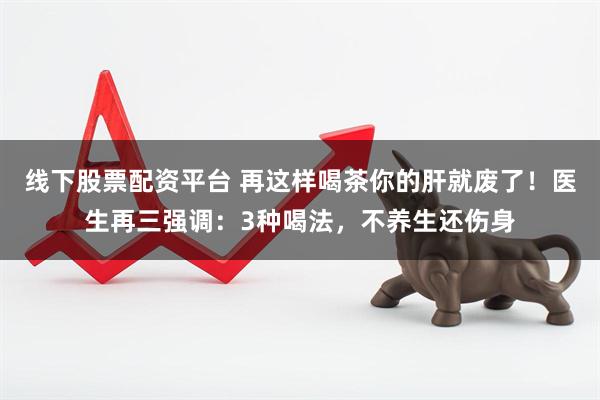 线下股票配资平台 再这样喝茶你的肝就废了！医生再三强调：3种喝法，不养生还伤身