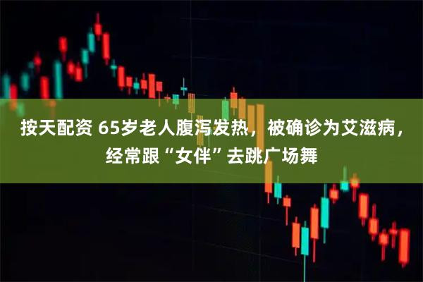 按天配资 65岁老人腹泻发热，被确诊为艾滋病，经常跟“女伴”去跳广场舞
