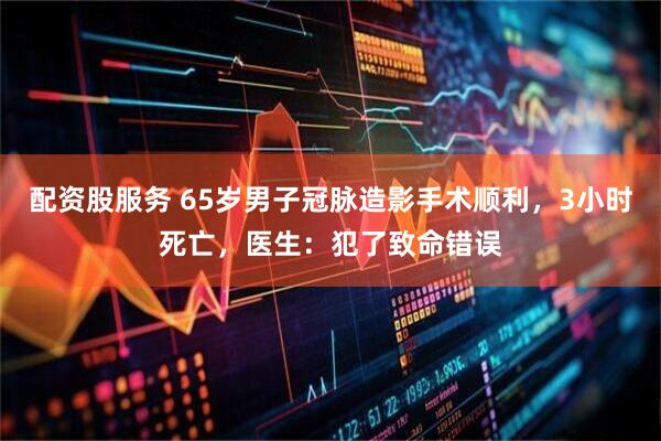 配资股服务 65岁男子冠脉造影手术顺利，3小时死亡，医生：犯了致命错误