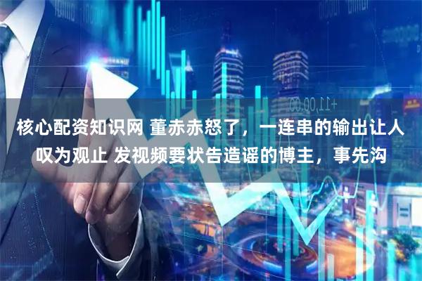 核心配资知识网 董赤赤怒了，一连串的输出让人叹为观止 发视频要状告造谣的博主，事先沟