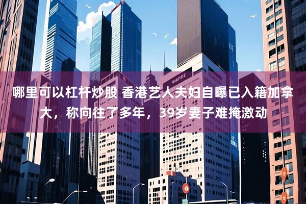 哪里可以杠杆炒股 香港艺人夫妇自曝已入籍加拿大，称向往了多年，39岁妻子难掩激动