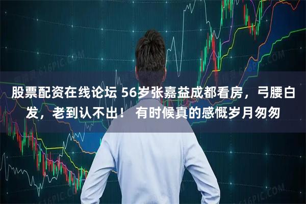 股票配资在线论坛 56岁张嘉益成都看房，弓腰白发，老到认不出！ 有时候真的感慨岁月匆匆